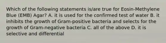 Which of the following statements is/are true for Eosin-Methylene Blue (EMB) Agar? A. it is used for the confirmed test of water B. it inhibits the growth of Gram-positive bacteria and selects for the growth of Gram-negative bacteria C. all of the above D. it is selective and differential