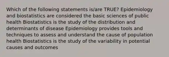 Which of the following statements is/are TRUE? Epidemiology and biostatistics are considered the basic sciences of public health Biostatistics is the study of the distribution and determinants of disease Epidemiology provides tools and techniques to assess and understand the cause of population health Biostatistics is the study of the variability in potential causes and outcomes