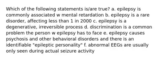 Which of the following statements is/are true? a. epilepsy is commonly associated w mental retardation b. epilepsy is a rare disorder, affecting less than 1 in 2000 c. epilepsy is a degenerative, irreversible process d. discrimination is a common problem the person w epilepsy has to face e. epilepsy causes psychosis and other behavioral disorders and there is an identifiable "epileptic personality" f. abnormal EEGs are usually only seen during actual seizure activity