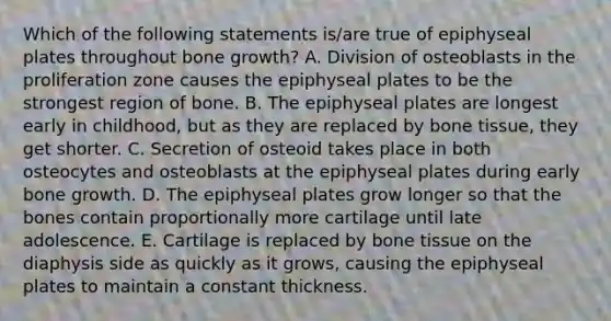 Which of the following statements is/are true of epiphyseal plates throughout bone growth? A. Division of osteoblasts in the proliferation zone causes the epiphyseal plates to be the strongest region of bone. B. The epiphyseal plates are longest early in childhood, but as they are replaced by bone tissue, they get shorter. C. Secretion of osteoid takes place in both osteocytes and osteoblasts at the epiphyseal plates during early bone growth. D. The epiphyseal plates grow longer so that the bones contain proportionally more cartilage until late adolescence. E. Cartilage is replaced by bone tissue on the diaphysis side as quickly as it grows, causing the epiphyseal plates to maintain a constant thickness.