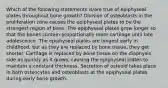 Which of the following statements is/are true of epiphyseal plates throughout bone growth? Division of osteoblasts in the proliferation zone causes the epiphyseal plates to be the strongest region of bone. The epiphyseal plates grow longer so that the bones contain proportionally more cartilage until late adolescence. The epiphyseal plates are longest early in childhood, but as they are replaced by bone tissue, they get shorter. Cartilage is replaced by bone tissue on the diaphysis side as quickly as it grows, causing the epiphyseal plates to maintain a constant thickness. Secretion of osteoid takes place in both osteocytes and osteoblasts at the epiphyseal plates during early bone growth.