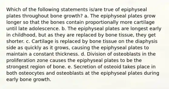 Which of the following statements is/are true of epiphyseal plates throughout <a href='https://www.questionai.com/knowledge/ki4t7AlC39-bone-growth' class='anchor-knowledge'>bone growth</a>? a. The epiphyseal plates grow longer so that the bones contain proportionally more cartilage until late adolescence. b. The epiphyseal plates are longest early in childhood, but as they are replaced by bone tissue, they get shorter. c. Cartilage is replaced by bone tissue on the diaphysis side as quickly as it grows, causing the epiphyseal plates to maintain a constant thickness. d. Division of osteoblasts in the proliferation zone causes the epiphyseal plates to be the strongest region of bone. e. Secretion of osteoid takes place in both osteocytes and osteoblasts at the epiphyseal plates during early bone growth.