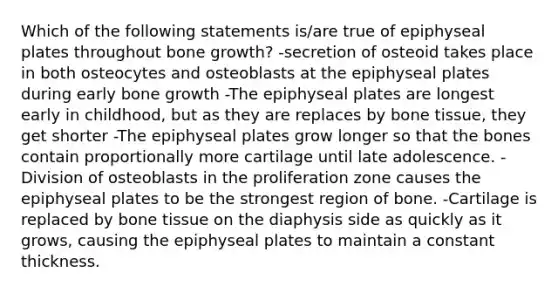 Which of the following statements is/are true of epiphyseal plates throughout bone growth? -secretion of osteoid takes place in both osteocytes and osteoblasts at the epiphyseal plates during early bone growth -The epiphyseal plates are longest early in childhood, but as they are replaces by bone tissue, they get shorter -The epiphyseal plates grow longer so that the bones contain proportionally more cartilage until late adolescence. -Division of osteoblasts in the proliferation zone causes the epiphyseal plates to be the strongest region of bone. -Cartilage is replaced by bone tissue on the diaphysis side as quickly as it grows, causing the epiphyseal plates to maintain a constant thickness.