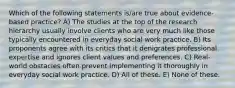 Which of the following statements is/are true about evidence-based practice? A) The studies at the top of the research hierarchy usually involve clients who are very much like those typically encountered in everyday social work practice. B) Its proponents agree with its critics that it denigrates professional expertise and ignores client values and preferences. C) Real-world obstacles often prevent implementing it thoroughly in everyday social work practice. D) All of these. E) None of these.