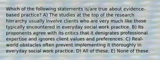 Which of the following statements is/are true about evidence-based practice? A) The studies at the top of the research hierarchy usually involve clients who are very much like those typically encountered in everyday social work practice. B) Its proponents agree with its critics that it denigrates professional expertise and ignores client values and preferences. C) Real-world obstacles often prevent implementing it thoroughly in everyday social work practice. D) All of these. E) None of these.