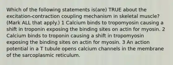 Which of the following statements is(are) TRUE about the excitation-contraction coupling mechanism in skeletal muscle? (Mark ALL that apply.) 1 Calcium binds to tropomyosin causing a shift in troponin exposing the binding sites on actin for myosin. 2 Calcium binds to troponin causing a shift in tropomyosin exposing the binding sites on actin for myosin. 3 An action potential in a T tubule opens calcium channels in the membrane of the sarcoplasmic reticulum.