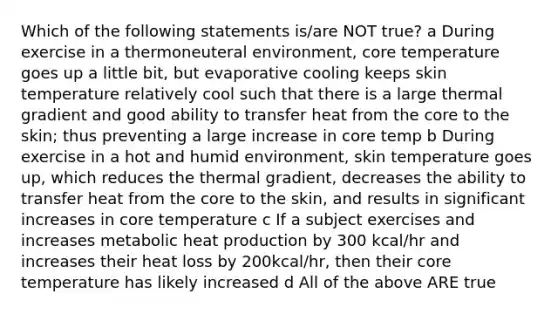 Which of the following statements is/are NOT true? a During exercise in a thermoneuteral environment, core temperature goes up a little bit, but evaporative cooling keeps skin temperature relatively cool such that there is a large thermal gradient and good ability to transfer heat from <a href='https://www.questionai.com/knowledge/kD8KqkX2aO-the-core' class='anchor-knowledge'>the core</a> to the skin; thus preventing a large increase in core temp b During exercise in a hot and humid environment, skin temperature goes up, which reduces the thermal gradient, decreases the ability to transfer heat from the core to the skin, and results in significant increases in core temperature c If a subject exercises and increases metabolic heat production by 300 kcal/hr and increases their heat loss by 200kcal/hr, then their core temperature has likely increased d All of the above ARE true