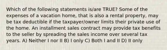 Which of the following statements is/are TRUE? Some of the expenses of a vacation home, that is also a rental property, may be tax deductible if the taxpayer/owner limits their private use of the home. An installment sales contract may provide tax benefits to the seller by spreading the sales income over several tax years. A) Neither I nor II B) I only C) Both I and II D) II only