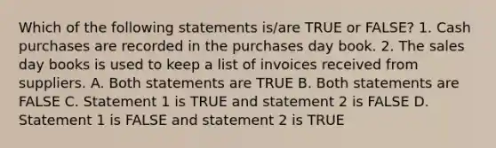 Which of the following statements is/are TRUE or FALSE? 1. Cash purchases are recorded in the purchases day book. 2. The sales day books is used to keep a list of invoices received from suppliers. A. Both statements are TRUE B. Both statements are FALSE C. Statement 1 is TRUE and statement 2 is FALSE D. Statement 1 is FALSE and statement 2 is TRUE