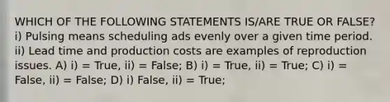 WHICH OF THE FOLLOWING STATEMENTS IS/ARE TRUE OR FALSE? i) Pulsing means scheduling ads evenly over a given time period. ii) Lead time and production costs are examples of reproduction issues. A) i) = True, ii) = False; B) i) = True, ii) = True; C) i) = False, ii) = False; D) i) False, ii) = True;