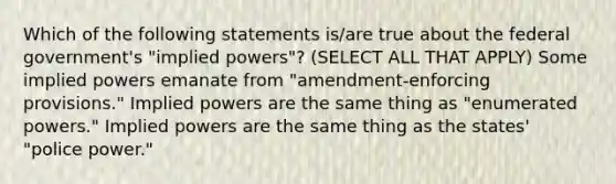 Which of the following statements is/are true about the federal government's "implied powers"? (SELECT ALL THAT APPLY) Some implied powers emanate from "amendment-enforcing provisions." Implied powers are the same thing as "enumerated powers." Implied powers are the same thing as the states' "police power."