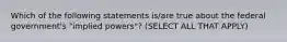 Which of the following statements is/are true about the federal government's "implied powers"? (SELECT ALL THAT APPLY)