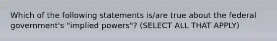 Which of the following statements is/are true about the federal government's "implied powers"? (SELECT ALL THAT APPLY)