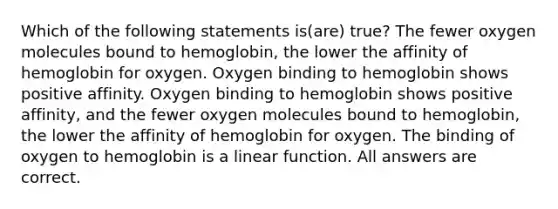 Which of the following statements is(are) true? The fewer oxygen molecules bound to hemoglobin, the lower the affinity of hemoglobin for oxygen. Oxygen binding to hemoglobin shows positive affinity. Oxygen binding to hemoglobin shows positive affinity, and the fewer oxygen molecules bound to hemoglobin, the lower the affinity of hemoglobin for oxygen. The binding of oxygen to hemoglobin is a linear function. All answers are correct.