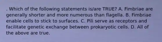 . Which of the following statements is/are TRUE? A. Fimbriae are generally shorter and more numerous than flagella. B. Fimbriae enable cells to stick to surfaces. C. Pili serve as receptors and facilitate genetic exchange between prokaryotic cells. D. All of the above are true.