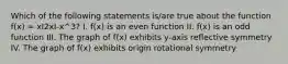 Which of the following statements is/are true about the function f(x) = xI2xI-x^3? I. f(x) is an even function II. f(x) is an odd function III. The graph of f(x) exhibits y-axis reflective symmetry IV. The graph of f(x) exhibits origin rotational symmetry