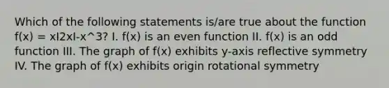 Which of the following statements is/are true about the function f(x) = xI2xI-x^3? I. f(x) is an even function II. f(x) is an odd function III. The graph of f(x) exhibits y-axis reflective symmetry IV. The graph of f(x) exhibits origin rotational symmetry