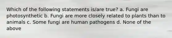 Which of the following statements is/are true? a. Fungi are photosynthetic b. Fungi are more closely related to plants than to animals c. Some fungi are human pathogens d. None of the above