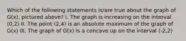 Which of the following statements is/are true about the graph of G(x), pictured above? I. The graph is increasing on the interval (0,2) II. The point (2,4) is an absolute maximum of the graph of G(x) III. The graph of G(x) is a concave up on the interval (-2,2)