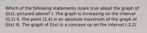 Which of the following statements is/are true about the graph of G(x), pictured above? I. The graph is increasing on the interval (0,2) II. The point (2,4) is an absolute maximum of the graph of G(x) III. The graph of G(x) is a concave up on the interval (-2,2)