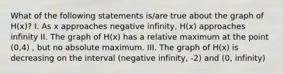 What of the following statements is/are true about the graph of H(x)? I. As x approaches negative infinity, H(x) approaches infinity II. The graph of H(x) has a relative maximum at the point (0,4) , but no absolute maximum. III. The graph of H(x) is decreasing on the interval (negative infinity, -2) and (0, infinity)