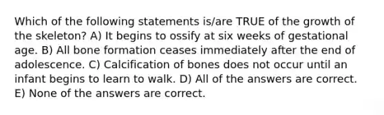 Which of the following statements is/are TRUE of the growth of the skeleton? A) It begins to ossify at six weeks of gestational age. B) All bone formation ceases immediately after the end of adolescence. C) Calcification of bones does not occur until an infant begins to learn to walk. D) All of the answers are correct. E) None of the answers are correct.