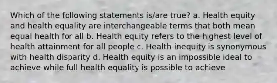 Which of the following statements is/are true? a. Health equity and health equality are interchangeable terms that both mean equal health for all b. Health equity refers to the highest level of health attainment for all people c. Health inequity is synonymous with health disparity d. Health equity is an impossible ideal to achieve while full health equality is possible to achieve