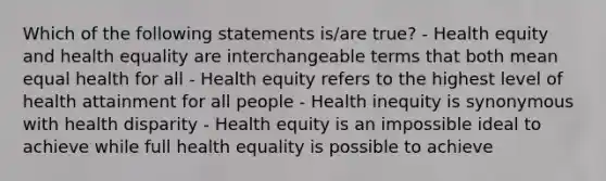 Which of the following statements is/are true? - Health equity and health equality are interchangeable terms that both mean equal health for all - Health equity refers to the highest level of health attainment for all people - Health inequity is synonymous with health disparity - Health equity is an impossible ideal to achieve while full health equality is possible to achieve