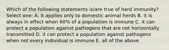 Which of the following statements is/are true of herd immunity? Select one: A. it applies only to domestic animal herds B. it is always in effect when 60% of a population is immune C. it can protect a population against pathogens that are not horizontally transmitted D. it can protect a population against pathogens when not every individual is immune E. all of the above