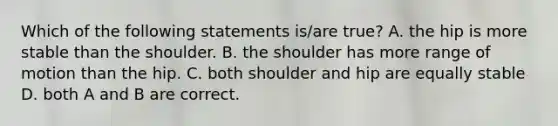 Which of the following statements is/are true? A. the hip is more stable than the shoulder. B. the shoulder has more range of motion than the hip. C. both shoulder and hip are equally stable D. both A and B are correct.