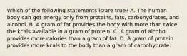 Which of the following statements is/are true? A. The human body can get energy only from proteins, fats, carbohydrates, and alcohol. B. A gram of fat provides the body with more than twice the kcals available in a gram of protein. C. A gram of alcohol provides more calories than a gram of fat. D. A gram of protein provides more kcals to the body than a gram of carbohydrate.