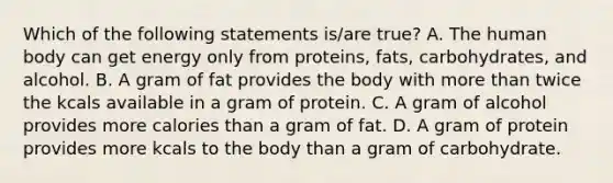 Which of the following statements is/are true? A. The human body can get energy only from proteins, fats, carbohydrates, and alcohol. B. A gram of fat provides the body with more than twice the kcals available in a gram of protein. C. A gram of alcohol provides more calories than a gram of fat. D. A gram of protein provides more kcals to the body than a gram of carbohydrate.