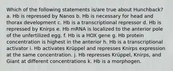 Which of the following statements is/are true about Hunchback? a. Hb is repressed by Nanos b. Hb is necessary for head and thorax development c. Hb is a transcriptional repressor d. Hb is repressed by Knirps e. Hb mRNA is localized to the anterior pole of the unfertilized egg. f. Hb is a HOX gene g. Hb protein concentration is highest in the anterior h. Hb is a transcriptional activator i. Hb activates Krüppel and represses Knirps expression at the same concentration. j. Hb represses Krüppel, Knirps, and Giant at different concentrations k. Hb is a morphogen.