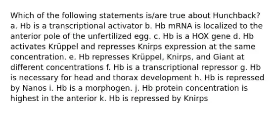 Which of the following statements is/are true about Hunchback? a. Hb is a transcriptional activator b. Hb mRNA is localized to the anterior pole of the unfertilized egg. c. Hb is a HOX gene d. Hb activates Krüppel and represses Knirps expression at the same concentration. e. Hb represses Krüppel, Knirps, and Giant at different concentrations f. Hb is a transcriptional repressor g. Hb is necessary for head and thorax development h. Hb is repressed by Nanos i. Hb is a morphogen. j. Hb protein concentration is highest in the anterior k. Hb is repressed by Knirps