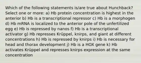 Which of the following statements is/are true about Hunchback? Select one or more: a) Hb protein concentration is highest in the anterior b) Hb is a transcriptional repressor c) Hb is a morphogen d) Hb mRNA is localized to the anterior pole of the unfertilized egg e) Hb is repressed by nanos f) Hb is a transcriptional activator g) Hb represses Krüppel, knirps, and giant at different concentrations h) Hb is repressed by knirps i) Hb is necessary for head and thorax development j) Hb is a HOX gene k) Hb activates Krüppel and represses knirps expression at the same concentration