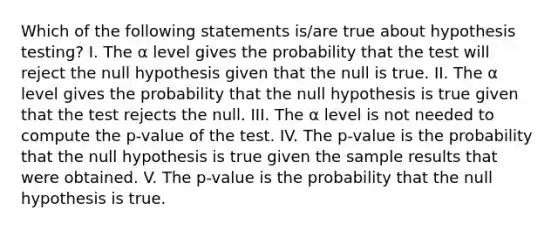 Which of the following statements is/are true about hypothesis testing? I. The α level gives the probability that the test will reject the null hypothesis given that the null is true. II. The α level gives the probability that the null hypothesis is true given that the test rejects the null. III. The α level is not needed to compute the p-value of the test. IV. The p-value is the probability that the null hypothesis is true given the sample results that were obtained. V. The p-value is the probability that the null hypothesis is true.