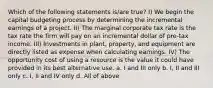 Which of the following statements is/are true? I) We begin the capital budgeting process by determining the incremental earnings of a project. II) The marginal corporate tax rate is the tax rate the firm will pay on an incremental dollar of pre-tax income. III) Investments in plant, property, and equipment are directly listed as expense when calculating earnings. IV) The opportunity cost of using a resource is the value it could have provided in its best alternative use. a. I and III only b. I, II and III only c. I, II and IV only d. All of above