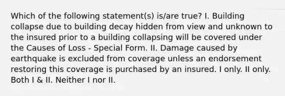 Which of the following statement(s) is/are true? I. Building collapse due to building decay hidden from view and unknown to the insured prior to a building collapsing will be covered under the Causes of Loss - Special Form. II. Damage caused by earthquake is excluded from coverage unless an endorsement restoring this coverage is purchased by an insured. I only. II only. Both I & II. Neither I nor II.