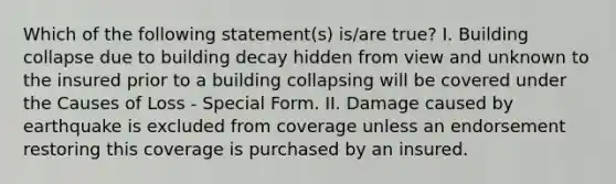 Which of the following statement(s) is/are true? I. Building collapse due to building decay hidden from view and unknown to the insured prior to a building collapsing will be covered under the Causes of Loss - Special Form. II. Damage caused by earthquake is excluded from coverage unless an endorsement restoring this coverage is purchased by an insured.