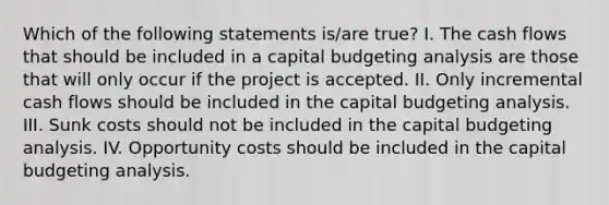 Which of the following statements is/are true? I. The cash flows that should be included in a capital budgeting analysis are those that will only occur if the project is accepted. II. Only incremental cash flows should be included in the capital budgeting analysis. III. Sunk costs should not be included in the capital budgeting analysis. IV. Opportunity costs should be included in the capital budgeting analysis.