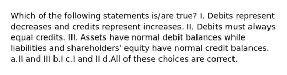 Which of the following statements is/are true? I. Debits represent decreases and credits represent increases. II. Debits must always equal credits. III. Assets have normal debit balances while liabilities and shareholders' equity have normal credit balances. a.II and III b.I c.I and II d.All of these choices are correct.