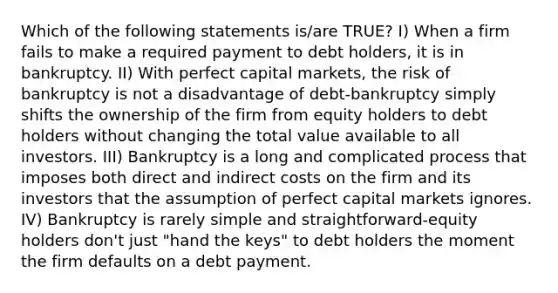 Which of the following statements is/are TRUE? I) When a firm fails to make a required payment to debt holders, it is in bankruptcy. II) With perfect capital markets, the risk of bankruptcy is not a disadvantage of debt-bankruptcy simply shifts the ownership of the firm from equity holders to debt holders without changing the total value available to all investors. III) Bankruptcy is a long and complicated process that imposes both direct and indirect costs on the firm and its investors that the assumption of perfect capital markets ignores. IV) Bankruptcy is rarely simple and straightforward-equity holders don't just "hand the keys" to debt holders the moment the firm defaults on a debt payment.