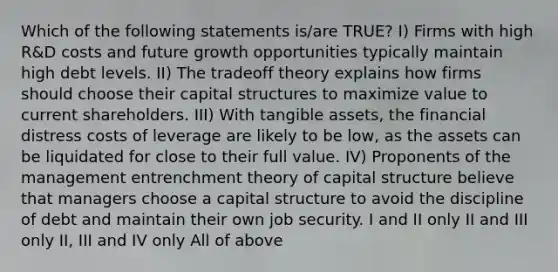 Which of the following statements is/are TRUE? I) Firms with high R&D costs and future growth opportunities typically maintain high debt levels. II) The tradeoff theory explains how firms should choose their capital structures to maximize value to current shareholders. III) With tangible assets, the financial distress costs of leverage are likely to be low, as the assets can be liquidated for close to their full value. IV) Proponents of the management entrenchment theory of capital structure believe that managers choose a capital structure to avoid the discipline of debt and maintain their own job security. I and II only II and III only II, III and IV only All of above