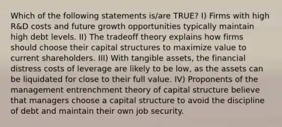 Which of the following statements is/are TRUE? I) Firms with high R&D costs and future growth opportunities typically maintain high debt levels. II) The tradeoff theory explains how firms should choose their capital structures to maximize value to current shareholders. III) With tangible assets, the financial distress costs of leverage are likely to be low, as the assets can be liquidated for close to their full value. IV) Proponents of the management entrenchment theory of capital structure believe that managers choose a capital structure to avoid the discipline of debt and maintain their own job security.