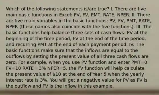 Which of the following statements is/are true? I. There are five main basic functions in Excel: PV, FV, PMT, RATE, NPER. II. There are five main variables in the basic functions: PV, FV, PMT, RATE, NPER (these names also coincide with the five functions). III. The basic functions help balance three sets of cash flows: PV at the beginning of the time period, FV at the end of the time period, and recurring PMT at the end of each payment period. IV. The basic functions make sure that the inflows are equal to the outflows by setting the present value of all three cash flows are zero. For example, when you use PV function and enter PMT=0 FV=10 RATE =3% NPER=5, the PV function will help calculate the present value of 10 at the end of Year 5 when the yearly interest rate is 3%. You will get a negative value for PV as PV is the outflow and FV is the inflow in this example.