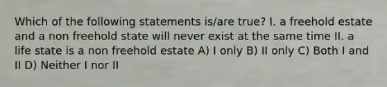 Which of the following statements is/are true? I. a freehold estate and a non freehold state will never exist at the same time II. a life state is a non freehold estate A) I only B) II only C) Both I and II D) Neither I nor II