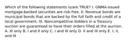 Which of the following statements is/are TRUE? I. GNMA-issued mortgage-backed securities are risk-free. II. Revenue bonds are municipal bonds that are backed by the full faith and credit of a local government. III. Noncompetitive bidders in a Treasury auction are guaranteed to have their orders filled at the auction. A. III only B. I and II only C. I and III only D. II and III only E. I, II, and III