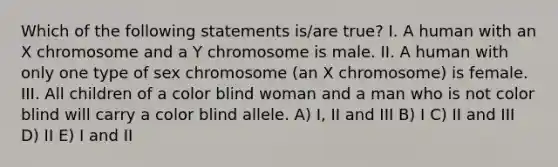 Which of the following statements is/are true? I. A human with an X chromosome and a Y chromosome is male. II. A human with only one type of sex chromosome (an X chromosome) is female. III. All children of a color blind woman and a man who is not color blind will carry a color blind allele. A) I, II and III B) I C) II and III D) II E) I and II