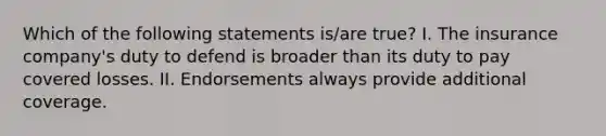 Which of the following statements is/are true? I. The insurance company's duty to defend is broader than its duty to pay covered losses. II. Endorsements always provide additional coverage.