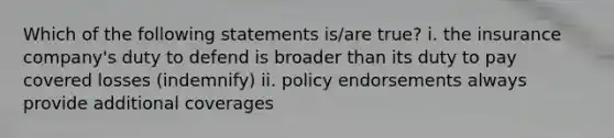 Which of the following statements is/are true? i. the insurance company's duty to defend is broader than its duty to pay covered losses (indemnify) ii. policy endorsements always provide additional coverages